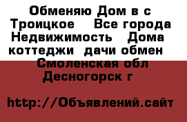 Обменяю Дом в с.Троицкое  - Все города Недвижимость » Дома, коттеджи, дачи обмен   . Смоленская обл.,Десногорск г.